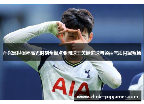 孙兴慜世俱杯高光时刻全盘点亚洲球王关键进球与领袖气质闪耀赛场